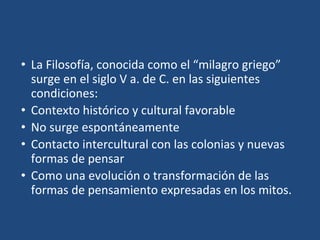 • La Filosofía, conocida como el “milagro griego”
surge en el siglo V a. de C. en las siguientes
condiciones:
• Contexto histórico y cultural favorable
• No surge espontáneamente
• Contacto intercultural con las colonias y nuevas
formas de pensar
• Como una evolución o transformación de las
formas de pensamiento expresadas en los mitos.
 