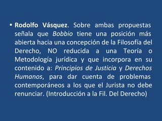 • Rodolfo Vásquez. Sobre ambas propuestas
señala que Bobbio tiene una posición más
abierta hacia una concepción de la Filosofía del
Derecho, NO reducida a una Teoría o
Metodología jurídica y que incorpora en su
contenido a: Principios de Justicia y Derechos
Humanos, para dar cuenta de problemas
contemporáneos a los que el Jurista no debe
renunciar. (Introducción a la Fil. Del Derecho)
 