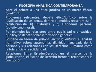 • FILOSOFÍA ANALÍTICA CONTEMPORÁNEA
Abre el debate a una ética jurídica en un marco liberal
igualitario.
Problemas relevantes: debate ético/jurídico sobre la
justificación de las penas, dentro de moldes recurrentes: a)
retribucionista, b) utilitarista y c) autonomía personal
(objetivismo moral).
Por ejemplo: las relaciones entre publicidad o privacidad,
que hoy se debate sobre información genética.
Sostiene en teoría de justicia liberal igualitaria, el análisis
normativo sobre: autonomía, dignidad, igualdad, de la
persona y sus relaciones con los Derechos Humanos como
la tolerancia y la solidaridad.
Relaciones Entre Estado/Derecho en el marco de la
globalización, el Estado de Derecho frente al terrorismo y la
corrupción
 