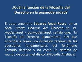 ¿Cuál la función de la Filosofía del
Derecho en la posmodernidad?
El autor argentino Eduardo Ángel Russo, en su
obra Teoría General del Derecho…en la
modernidad y posmodernidad, señala que: “la
Filosofía del Derecho actualmente, hay que
entenderla como una discusión racional de las
cuestiones fundamentales del fenómeno
llamado derecho y no como un sistema de
mundo de corte metafísico”.(Filosofía Analítica)
 