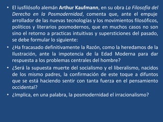 • El iusfilósofo alemán Arthur Kaufmann, en su obra La Filosofía del
Derecho en la Posmodernidad, comenta que, ante el empuje
arrollador de las nuevas tecnologías y los movimientos filosóficos,
políticos y literarios posmodernos, que en muchos casos no son
sino el retorno a practicas intuitivas y supersticiones del pasado,
se debe formular lo siguiente:
• ¿Ha fracasado definitivamente la Razón, como la heredamos de la
Ilustración, ante la impotencia de la Edad Moderna para dar
respuesta a los problemas centrales del hombre?
• ¿Será la supuesta muerte del socialismo y el liberalismo, nacidos
de los mismo padres, la confirmación de este toque a difuntos
que se está haciendo sentir con tanta fuerza en el pensamiento
occidental?
• ¿Implica, en una palabra, la posmodernidad el irracionalismo?
 