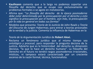 • Kaufmann comenta que a la larga no podemos soportar una
filosofía del derecho que se ocupe casi exclusivamente en
problemas formales o se agote en metateorías.
• Afirma que: “La filosofía del derecho de la época posmoderna
debe estar determinada por la preocupación por el derecho y esto
significa la preocupación por el hombre, aún más, la preocupación
por la vida en general en todas sus formas”
• Modelos que presenta: Teoría de la Justicia de John Rawls y Teoría
del Discurso de Jurgen Habermas; para entrar a teorías procesales
de la verdad y la justicia. Comenta la influencia de Habermas en la
Teoría de la Argumentación Jurídica de Robert Alexi.
• Reclama un fenómeno jurídico que al mismo tiempo sea
ontológico y procesal, para responder la pregunta decisiva de la
justicia. Advierte que es la historicidad del derecho su dimensión
decisiva, “la que lo hace un derecho humano”. La Filosofía del
Derecho en el futuro no tendrá rasgos posmodernos irracionales,
místicos, ni tampoco estará caracterizada por un creciente
ascenso de la razón formal, técnica, funcionalista.
 