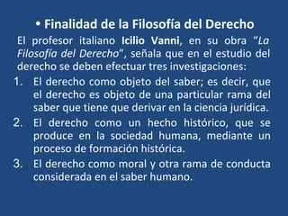 • Finalidad de la Filosofía del Derecho
El profesor italiano Icilio Vanni, en su obra “La
Filosofía del Derecho”, señala que en el estudio del
derecho se deben efectuar tres investigaciones:
1. El derecho como objeto del saber; es decir, que
el derecho es objeto de una particular rama del
saber que tiene que derivar en la ciencia jurídica.
2. El derecho como un hecho histórico, que se
produce en la sociedad humana, mediante un
proceso de formación histórica.
3. El derecho como moral y otra rama de conducta
considerada en el saber humano.
 