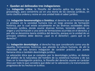 • Quedan así delineadas tres indagaciones:
1.a. Indagación crítica; la filosofía del derecho aplica los datos de la
gnoseología, para convertirla así en una teoría de las ciencias jurídicas, en
tanto clasifica ordena y reúne en una unidad todo el saber jurídico.
2.b. Indagación fenomenológica o Sintética; el derecho es un fenómeno que
se produce en la sociedad humana tras un largo proceso de formación
histórica, por lo cual existe actualmente en las diversas sociedades dicha
formación jurídica, donde asume diversas formas, teniendo además un
origen y una formación o una serie de formaciones ocurridas en el derecho, y
por ello se denomina teoría sintética del derecho, porque en la unidad de un
principio sintético debe decirse. ¿qué es el derecho?, ¿para qué es el
derecho?
3.c. Indagación deontológica; al derecho hay que considerarlo como una de
aquellas formaciones históricas que atienda la cultura humana, de ahí la
necesidad de una tercera indagación de carácter práctico que pueda
llamarse ética o también deontología jurídica.
La valoración ética que se completa por la deontología jurídica, se deduce
del análisis de la naturaleza del hombre de su existencia humana y de sus
fines en la investigación práctica, la filosofía del derecho asume un carácter
ético por todo lo que considera que debe ser la valoración y la transmutación
progresiva de los hechos en la ética.
 