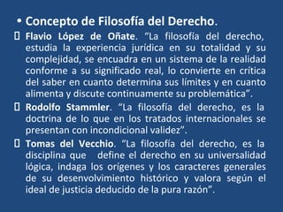 • Concepto de Filosofía del Derecho.
Flavio López de Oñate. “La filosofía del derecho,
estudia la experiencia jurídica en su totalidad y su
complejidad, se encuadra en un sistema de la realidad
conforme a su significado real, lo convierte en crítica
del saber en cuanto determina sus límites y en cuanto
alimenta y discute continuamente su problemática”.
Rodolfo Stammler. “La filosofía del derecho, es la
doctrina de lo que en los tratados internacionales se
presentan con incondicional validez”.
Tomas del Vecchio. “La filosofía del derecho, es la
disciplina que define el derecho en su universalidad
lógica, indaga los orígenes y los caracteres generales
de su desenvolvimiento histórico y valora según el
ideal de justicia deducido de la pura razón”.
 