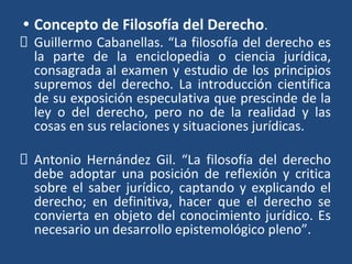 • Concepto de Filosofía del Derecho.
Guillermo Cabanellas. “La filosofía del derecho es
la parte de la enciclopedia o ciencia jurídica,
consagrada al examen y estudio de los principios
supremos del derecho. La introducción científica
de su exposición especulativa que prescinde de la
ley o del derecho, pero no de la realidad y las
cosas en sus relaciones y situaciones jurídicas.
Antonio Hernández Gil. “La filosofía del derecho
debe adoptar una posición de reflexión y critica
sobre el saber jurídico, captando y explicando el
derecho; en definitiva, hacer que el derecho se
convierta en objeto del conocimiento jurídico. Es
necesario un desarrollo epistemológico pleno”.
 