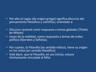 • Por ello el Logos (de origen griego) significa discurso del
pensamiento filosófico y científico, orientado a:
• Discurso racional como respuesta a temas globales (Thales
de Mileto)
• Leyes de la realidad, como respuesta a temas de orden
político (Sócrates y Sofistas).
• Por cuanto, la Filosofía (en sentido mítico), tiene su origen
en los mitos (en sentido filosófico)
• Vale decir, que la Filosofía, en sus inicios, estuvo
íntimamente vinculada al Mito
 