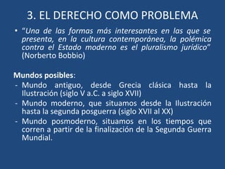 3. EL DERECHO COMO PROBLEMA
• “Una de las formas más interesantes en las que se
presenta, en la cultura contemporánea, la polémica
contra el Estado moderno es el pluralismo jurídico”
(Norberto Bobbio)
Mundos posibles:
- Mundo antiguo, desde Grecia clásica hasta la
Ilustración (siglo V a.C. a siglo XVII)
- Mundo moderno, que situamos desde la Ilustración
hasta la segunda posguerra (siglo XVII al XX)
- Mundo posmoderno, situamos en los tiempos que
corren a partir de la finalización de la Segunda Guerra
Mundial.
 