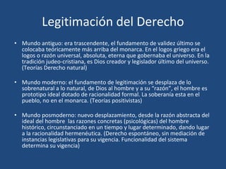 Legitimación del Derecho
• Mundo antiguo: era trascendente, el fundamento de validez último se
colocaba teóricamente más arriba del monarca. En el logos griego era el
logos o razón universal, absoluta, eterna que gobernaba el universo. En la
tradición judeo-cristiana, es Dios creador y legislador último del universo.
(Teorías Derecho natural)
• Mundo moderno: el fundamento de legitimación se desplaza de lo
sobrenatural a lo natural, de Dios al hombre y a su “razón”, el hombre es
prototipo ideal dotado de racionalidad formal. La soberanía esta en el
pueblo, no en el monarca. (Teorías positivistas)
• Mundo posmoderno: nuevo desplazamiento, desde la razón abstracta del
ideal del hombre las razones concretas (psicológicas) del hombre
histórico, circunstanciado en un tiempo y lugar determinado, dando lugar
a la racionalidad hermenéutica. (Derecho espontáneo, sin mediación de
instancias legislativas para su vigencia. Funcionalidad del sistema
determina su vigencia)
 