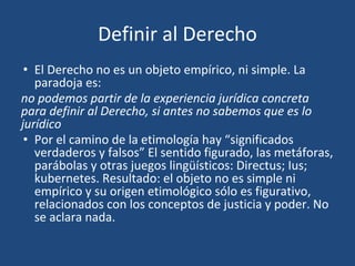 Definir al Derecho
• El Derecho no es un objeto empírico, ni simple. La
paradoja es:
no podemos partir de la experiencia jurídica concreta
para definir al Derecho, si antes no sabemos que es lo
jurídico
• Por el camino de la etimología hay “significados
verdaderos y falsos” El sentido figurado, las metáforas,
parábolas y otras juegos lingüísticos: Directus; Ius;
kubernetes. Resultado: el objeto no es simple ni
empírico y su origen etimológico sólo es figurativo,
relacionados con los conceptos de justicia y poder. No
se aclara nada.
 