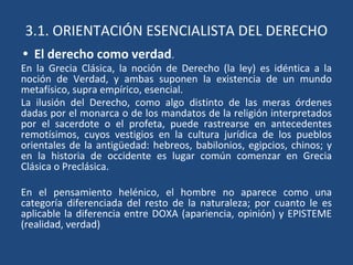 3.1. ORIENTACIÓN ESENCIALISTA DEL DERECHO
• El derecho como verdad.
En la Grecia Clásica, la noción de Derecho (la ley) es idéntica a la
noción de Verdad, y ambas suponen la existencia de un mundo
metafísico, supra empírico, esencial.
La ilusión del Derecho, como algo distinto de las meras órdenes
dadas por el monarca o de los mandatos de la religión interpretados
por el sacerdote o el profeta, puede rastrearse en antecedentes
remotísimos, cuyos vestigios en la cultura jurídica de los pueblos
orientales de la antigüedad: hebreos, babilonios, egipcios, chinos; y
en la historia de occidente es lugar común comenzar en Grecia
Clásica o Preclásica.
En el pensamiento helénico, el hombre no aparece como una
categoría diferenciada del resto de la naturaleza; por cuanto le es
aplicable la diferencia entre DOXA (apariencia, opinión) y EPISTEME
(realidad, verdad)
 