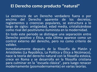 El Derecho como producto “natural”
La existencia de un Derecho verdadero fuera o por
encima del Derecho aparente de los decretos,
reglamentos y creencias populares, se estructura a lo
largo de siglos: antigüedad, edad media, cristalizándose
como rival del positivismo iluminista en la modernidad.
En todo este periodo se distingue una separación entre
Derecho positivo y Ética, esta última aparece como un
control externo del derecho, pero no como criterio de
validez.
Inmediatamente después de la filosofía de Platón y
Aristóteles (La República, La Política y Ética a Nicómaco),
nace la teoría del derecho natural con la filosofía estoica,
crece en Roma y se desarrolla en la filosofía cristiana
para culminar en la “escuela clásica”, para luego renacer
modernamente (posmodernamente) en varias teorías.
 