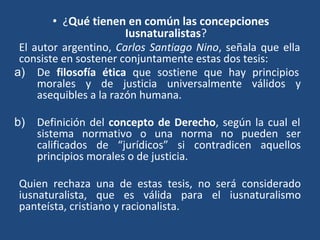 • ¿Qué tienen en común las concepciones
Iusnaturalistas?
El autor argentino, Carlos Santiago Nino, señala que ella
consiste en sostener conjuntamente estas dos tesis:
a) De filosofía ética que sostiene que hay principios
morales y de justicia universalmente válidos y
asequibles a la razón humana.
b) Definición del concepto de Derecho, según la cual el
sistema normativo o una norma no pueden ser
calificados de “jurídicos” si contradicen aquellos
principios morales o de justicia.
Quien rechaza una de estas tesis, no será considerado
iusnaturalista, que es válida para el iusnaturalismo
panteísta, cristiano y racionalista.
 