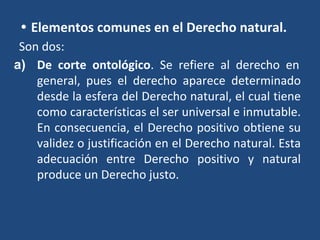• Elementos comunes en el Derecho natural.
Son dos:
a) De corte ontológico. Se refiere al derecho en
general, pues el derecho aparece determinado
desde la esfera del Derecho natural, el cual tiene
como características el ser universal e inmutable.
En consecuencia, el Derecho positivo obtiene su
validez o justificación en el Derecho natural. Esta
adecuación entre Derecho positivo y natural
produce un Derecho justo.
 