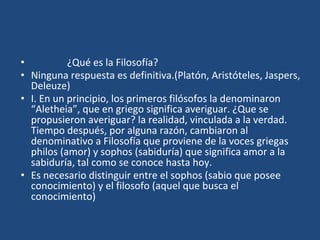 • ¿Qué es la Filosofía?
• Ninguna respuesta es definitiva.(Platón, Aristóteles, Jaspers,
Deleuze)
• I. En un principio, los primeros filósofos la denominaron
“Aletheia”, que en griego significa averiguar. ¿Que se
propusieron averiguar? la realidad, vinculada a la verdad.
Tiempo después, por alguna razón, cambiaron al
denominativo a Filosofía que proviene de la voces griegas
philos (amor) y sophos (sabiduría) que significa amor a la
sabiduría, tal como se conoce hasta hoy.
• Es necesario distinguir entre el sophos (sabio que posee
conocimiento) y el filosofo (aquel que busca el
conocimiento)
 