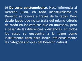 b) De corte epistemológico. Hace referencia al
Derecho justo, en todo iusnaturalismo el
Derecho se conoce a través de la razón. Pero
desde luego que no se trata del mismo criterio
de razón en los estoicos que en Rousseau, pero
a pesar de las diferencias y distancias, en todos
los casos se encuentra a la razón como
instrumento apto para intuir intelectualmente
las categorías propias del Derecho natural.
 