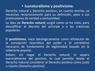 • Iusnaturalismo y positivismo.
Derecho natural y Derecho positivo, en cuanto teorías, se
necesitan recíprocamente para su definición, pese a sus
pretensiones de verdad o exclusividad.
La idea de Derecho natural surgió como se ha visto, para
descalificar al decreto del príncipe y a las creencias
populares.
El positivismo, nace ideológicamente como refutación de
la concepción teocrática del poder y el correlativo
necesario de fundamento de legitimidad basado en la
soberanía popular.
Kelsen, sin negar el Derecho natural, lo separa
esencialmente del positivo, lo cual permite desde el
Derecho natural considerar al Derecho positivo como justo
o injusto (Derecho positivo)
 