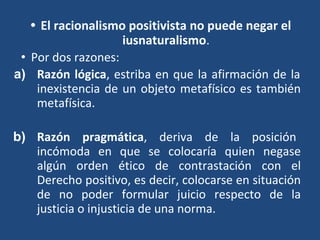• El racionalismo positivista no puede negar el
iusnaturalismo.
• Por dos razones:
a) Razón lógica, estriba en que la afirmación de la
inexistencia de un objeto metafísico es también
metafísica.
b) Razón pragmática, deriva de la posición
incómoda en que se colocaría quien negase
algún orden ético de contrastación con el
Derecho positivo, es decir, colocarse en situación
de no poder formular juicio respecto de la
justicia o injusticia de una norma.
 