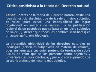 Critica positivista a la teoría del Derecho natural
Kelsen:…detrás de la teoría del Derecho natural existe una
idea de justicia absoluta, que deriva de un juicio subjetivo
de valor, pues existe una imposibilidad de lograr
objetividad en materia de valores… y la justificación
racional de un postulado que se basa en un juicio subjetivo
de valor (Ej. desear que todos los hombres sean libres) es
un autoengaño, una ideología.
La pretendida objetividad de los derechos naturales es
ideológica (Kelsen es subjetivista en materia de valores),
pues sostiene que cualquier pretendida teorización sobre
juicios de valor que se los presente como objetivos y
universales, es pura ideología; y por ello son suprimidos de
su teoría a efecto de hacerla más objetiva.
 