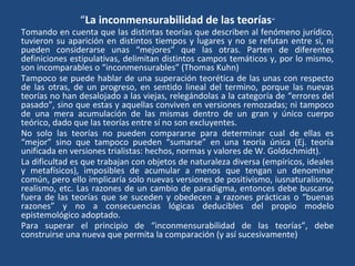 “La inconmensurabilidad de las teorías”
Tomando en cuenta que las distintas teorías que describen al fenómeno jurídico,
tuvieron su aparición en distintos tiempos y lugares y no se refutan entre sí, ni
pueden considerarse unas “mejores” que las otras. Parten de diferentes
definiciones estipulativas, delimitan distintos campos temáticos y, por lo mismo,
son incomparables o “inconmensurables” (Thomas Kuhn)
Tampoco se puede hablar de una superación teorética de las unas con respecto
de las otras, de un progreso, en sentido lineal del termino, porque las nuevas
teorías no han desalojado a las viejas, relegándolas a la categoría de “errores del
pasado”, sino que estas y aquellas conviven en versiones remozadas; ni tampoco
de una mera acumulación de las mismas dentro de un gran y único cuerpo
teórico, dado que las teorías entre sí no son excluyentes.
No solo las teorías no pueden compararse para determinar cual de ellas es
“mejor” sino que tampoco pueden “sumarse” en una teoría única (Ej. teoría
unificada en versiones trialistas: hechos, normas y valores de W. Goldschmidt).
La dificultad es que trabajan con objetos de naturaleza diversa (empíricos, ideales
y metafísicos), imposibles de acumular a menos que tengan un denominar
común, pero ello implicaría solo nuevas versiones de positivismo, iusnaturalismo,
realismo, etc. Las razones de un cambio de paradigma, entonces debe buscarse
fuera de las teorías que se suceden y obedecen a razones prácticas o “buenas
razones” y no a consecuencias lógicas deducibles del propio modelo
epistemológico adoptado.
Para superar el principio de “inconmensurabilidad de las teorías”, debe
construirse una nueva que permita la comparación (y así sucesivamente)
 