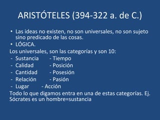 ARISTÓTELES (394-322 a. de C.)
• Las ideas no existen, no son universales, no son sujeto
sino predicado de las cosas.
• LÓGICA.
Los universales, son las categorías y son 10:
- Sustancia - Tiempo
- Calidad - Posición
- Cantidad - Posesión
- Relación - Pasión
- Lugar - Acción
Todo lo que digamos entra en una de estas categorías. Ej.
Sócrates es un hombre=sustancia
 