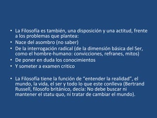 • La Filosofía es también, una disposición y una actitud, frente
a los problemas que plantea:
• Nace del asombro (no saber)
• De la interrogación radical (de la dimensión básica del Ser,
como el hombre-humano: convicciones, refranes, mitos)
• De poner en duda los conocimientos
• Y someter a examen critico
• La Filosofía tiene la función de “entender la realidad”, el
mundo, la vida, el ser y todo lo que este conlleva (Bertrand
Russell, filosofo británico, decía: No debe buscar ni
mantener el statu quo, ni tratar de cambiar el mundo).
 