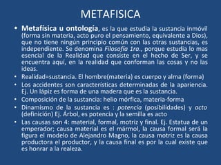 METAFISICA
• Metafísica u ontología, es la que estudia la sustancia inmóvil
(forma sin materia, acto puro el pensamiento, equivalente a Dios),
que no tiene ningún principio común con las otras sustancias, es
independiente. Se denomina Filosofía 1ra., porque estudia lo mas
esencial de la Realidad que consiste en el hecho de Ser, y se
encuentra aquí, en la realidad que conforman las cosas y no las
ideas.
• Realidad=sustancia. El hombre(materia) es cuerpo y alma (forma)
• Los accidentes son características determinadas de la apariencia.
Ej. Un lápiz es forma de una madera que es la sustancia.
• Composición de la sustancia: helio mórfica, materia-forma
• Dinamismo de la sustancia es : potencia (posibilidades) y acto
(definición) Ej. Árbol, es potencia y la semilla es acto
• Las causas son 4: material, formal, motriz y final. Ej. Estatua de un
emperador; causa material es el mármol, la causa formal será la
figura el modelo de Alejandro Magno, la causa motriz es la causa
productora el productor, y la causa final es por la cual existe que
es honrar a la realeza.
 