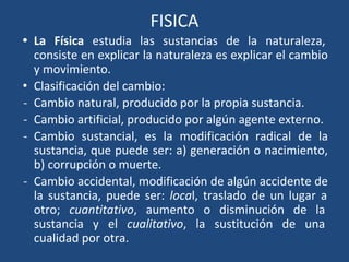 FISICA
• La Física estudia las sustancias de la naturaleza,
consiste en explicar la naturaleza es explicar el cambio
y movimiento.
• Clasificación del cambio:
- Cambio natural, producido por la propia sustancia.
- Cambio artificial, producido por algún agente externo.
- Cambio sustancial, es la modificación radical de la
sustancia, que puede ser: a) generación o nacimiento,
b) corrupción o muerte.
- Cambio accidental, modificación de algún accidente de
la sustancia, puede ser: local, traslado de un lugar a
otro; cuantitativo, aumento o disminución de la
sustancia y el cualitativo, la sustitución de una
cualidad por otra.
 