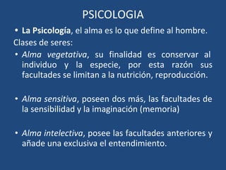 PSICOLOGIA
• La Psicología, el alma es lo que define al hombre.
Clases de seres:
• Alma vegetativa, su finalidad es conservar al
individuo y la especie, por esta razón sus
facultades se limitan a la nutrición, reproducción.
• Alma sensitiva, poseen dos más, las facultades de
la sensibilidad y la imaginación (memoria)
• Alma intelectiva, posee las facultades anteriores y
añade una exclusiva el entendimiento.
 