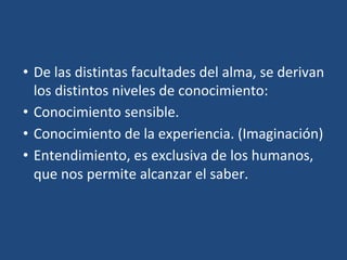 • De las distintas facultades del alma, se derivan
los distintos niveles de conocimiento:
• Conocimiento sensible.
• Conocimiento de la experiencia. (Imaginación)
• Entendimiento, es exclusiva de los humanos,
que nos permite alcanzar el saber.
 
