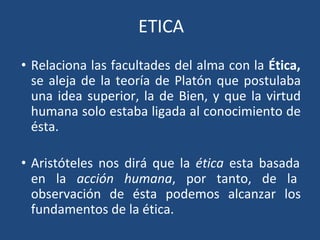 ETICA
• Relaciona las facultades del alma con la Ética,
se aleja de la teoría de Platón que postulaba
una idea superior, la de Bien, y que la virtud
humana solo estaba ligada al conocimiento de
ésta.
• Aristóteles nos dirá que la ética esta basada
en la acción humana, por tanto, de la
observación de ésta podemos alcanzar los
fundamentos de la ética.
 