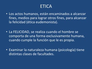 ETICA
• Los actos humanos, están encaminados a alcanzar
fines, medios para lograr otros fines, para alcanzar
la felicidad (ética eudemonista).
• La FELICIDAD, se realiza cuando el hombre se
comporta de una forma exclusivamente humana,
cuando cumple la función que le es propia.
• Examinar la naturaleza humana (psicología) tiene
distintas clases de facultades.
 