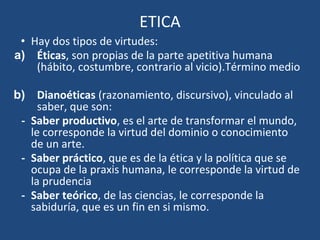 ETICA
• Hay dos tipos de virtudes:
a) Éticas, son propias de la parte apetitiva humana
(hábito, costumbre, contrario al vicio).Término medio
b) Dianoéticas (razonamiento, discursivo), vinculado al
saber, que son:
- Saber productivo, es el arte de transformar el mundo,
le corresponde la virtud del dominio o conocimiento
de un arte.
- Saber práctico, que es de la ética y la política que se
ocupa de la praxis humana, le corresponde la virtud de
la prudencia
- Saber teórico, de las ciencias, le corresponde la
sabiduría, que es un fin en si mismo.
 