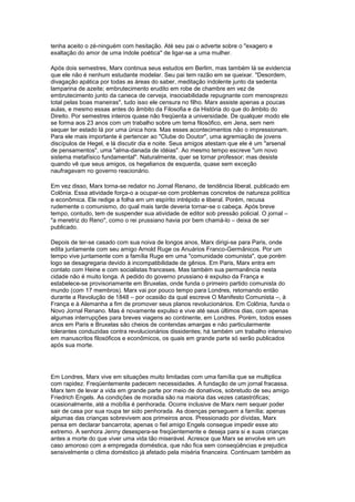 tenha aceito o zé-ninguém com hesitação. Até seu pai o adverte sobre o "exagero e
exaltação do amor de uma índole poética" de ligar-se a uma mulher.
Após dois semestres, Marx continua seus estudos em Berlim, mas também lá se evidencia
que ele não é nenhum estudante modelar. Seu pai tem razão em se queixar. "Desordem,
divagação apática por todas as áreas do saber, meditação indolente junto da sedenta
lamparina de azeite; embrutecimento erudito em robe de chambre em vez de
embrutecimento junto da caneca de cerveja, insociabilidade repugnante com menosprezo
total pelas boas maneiras", tudo isso ele censura no filho. Marx assiste apenas a poucas
aulas, e mesmo essas antes do âmbito da Filosofia e da História do que do âmbito do
Direito. Por semestres inteiros quase não freqüenta a universidade. De qualquer modo ele
se forma aos 23 anos com um trabalho sobre um tema filosófico, em Jena, sem nem
sequer ter estado lá por uma única hora. Mas esses acontecimentos não o impressionam.
Para ele mais importante é pertencer ao "Clube do Doutor", uma agremiação de jovens
discípulos de Hegel, e lá discutir dia e noite. Seus amigos atestam que ele é um "arsenal
de pensamentos", uma "alma-danada de idéias". Ao mesmo tempo escreve "um novo
sistema metafísico fundamental". Naturalmente, quer se tornar professor; mas desiste
quando vê que seus amigos, os hegelianos de esquerda, quase sem exceção
naufragavam no governo reacionário.
Em vez disso, Marx torna-se redator no Jornal Renano, de tendência liberal, publicado em
Colônia. Essa atividade força-o a ocupar-se com problemas concretos de natureza política
e econômica. Ele redige a folha em um espírito intrépido e liberal. Porém, recusa
rudemente o comunismo, do qual mais tarde deveria tornar-se o cabeça. Após breve
tempo, contudo, tem de suspender sua atividade de editor sob pressão policial. O jornal –
"a meretriz do Reno", como o rei prussiano havia por bem chamá-lo – deixa de ser
publicado.
Depois de ter-se casado com sua noiva de longos anos, Marx dirigi-se para Paris, onde
edita juntamente com seu amigo Arnold Ruge os Anuários Franco-Germânicos. Por um
tempo vive juntamente com a família Ruge em uma "comunidade comunista", que porém
logo se desagregaria devido à incompatibilidade de gênios. Em Paris, Marx entra em
contato com Heine e com socialistas franceses. Mas também sua permanência nesta
cidade não é muito longa. A pedido do governo prussiano é expulso da França e
estabelece-se provisoriamente em Bruxelas, onde funda o primeiro partido comunista do
mundo (com 17 membros). Marx vai por pouco tempo para Londres, retornando então
durante a Revolução de 1848 – por ocasião da qual escreve O Manifesto Comunista –, à
França e à Alemanha a fim de promover seus planos revolucionários. Em Colônia, funda o
Novo Jornal Renano. Mas é novamente expulso e vive até seus últimos dias, com apenas
algumas interrupções para breves viagens ao continente, em Londres. Porém, todos esses
anos em Paris e Bruxelas são cheios de contendas amargas e não particularmente
tolerantes conduzidas contra revolucionários dissidentes; há também um trabalho intensivo
em manuscritos filosóficos e econômicos, os quais em grande parte só serão publicados
após sua morte.
Em Londres, Marx vive em situações muito limitadas com uma família que se multiplica
com rapidez. Freqüentemente padecem necessidades. A fundação de um jornal fracassa.
Marx tem de levar a vida em grande parte por meio de donativos, sobretudo de seu amigo
Friedrich Engels. As condições de moradia são na maioria das vezes catastróficas;
ocasionalmente, até a mobília é penhorada. Ocorre inclusive de Marx nem sequer poder
sair de casa por sua roupa ter sido penhorada. As doenças perseguem a família; apenas
algumas das crianças sobrevivem aos primeiros anos. Pressionado por dívidas, Marx
pensa em declarar bancarrota; apenas o fiel amigo Engels consegue impedir esse ato
extremo. A senhora Jenny desespera-se freqüentemente e deseja para si e suas crianças
antes a morte do que viver uma vida tão miserável. Acresce que Marx se envolve em um
caso amoroso com a empregada doméstica, que não fica sem conseqüências e prejudica
sensivelmente o clima doméstico já afetado pela miséria financeira. Continuam também as
 