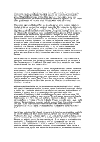 desavenças com os correligionários. Apesar de tudo, Marx trabalha ferreamente, ainda
que interrompido por períodos de inatividade causada por esgotamento, em sua obra-
prima, O Capital. Ele consegue enfim publicar o primeiro volume; como quase não
aparecem comentários, ele mesmo escreve críticas positivas e negativas. Em 1883 porém,
antes que a obra de três volumes esteja completa, Marx morre aos 65 anos.
O aspecto e a personalidade de Marx são descritos por um amigo russo de modo bem
intuitivo, ainda que sua magnífica barba seja esquecida: "Ele representa o tipo de homem
constituído por energia, força de vontade e convicção inflexível, um tipo que também
segundo a aparência era extremamente estranho. Uma grossa juba negra sobre a cabeça,
as mãos cobertas pelos pêlos, o paletó abotoado totalmente, possuía contudo o aspecto
de um homem que tem o direito e o poder de atrair a atenção, por mais esquisitos que
parecessem seu aspecto e seu comportamento. Seus movimentos eram desastrados,
porém ousados e altivos; suas maneiras iam frontalmente de encontro a toda forma de
sociabilidade. Mas eram orgulhosas, com um laivo de desprezo, e sua voz aguda, que
suava como metal, combinava-se estranhamente com os juízos radicais que fazia sobre
homens e coisas. Não falava senão em palavras imperativas, intolerantes contra toda
resistência, que aliás eram ainda intensificadas por um tom que me tocava quase
dolorosamente e que impregnava tudo o que falava. Esse tom expressava a firme
convicção de sua missão de dominar os espíritos e de prescrever-lhes leis. Diante de mim
estava a encarnação de um ditador democrático, assim como se fosse em momentos de
fantasia."
Desde o início de sua atividade filosófica, Marx insere-se na maior disputa espiritual de
seu tempo, determinada pela vultosa figura de Hegel, cujo pensamento ele chama de "a
filosofia atual do mundo". Inicialmente, Marx dedica-se a Hegel com paixão para, depois,
distanciar-se dele com tanto maior aspereza.
Sua crítica inicia-se pela concepção da história de Hegel. Para este, a história não é uma
mera seqüência casual de acontecimentos, mas um suceder racional que se desenvolve
segundo um princípio imanente, ou seja, uma dialética interna. O decisivo nisso é que o
verdadeiro sujeito da história não são os homens que agem. Na história antes dominaria
um espírito que tudo abrange, ao qual Hegel designa como "espírito do mundo" ou
"espírito absoluto" ou mesmo" Deus". Esse, o Deus que vem-a-ser, realiza no curso da
história sua autoconsciência. Ele chega, por meio dos diferentes momentos do processo
histórico, a si mesmo.
Hegel era da opinião de que em seu tempo e em seu próprio sistema o espírito absoluto
teria, após todos seus descaminhos através da história, finalmente alcançado seu objetivo:
a perfeita autoconsciência. "O espírito universal chegou ora até aqui. A última filosofia é o
resultado de todas as anteriores; nada está perdido, todos os princípios foram
preservados. Esta idéia concreta é o resultado dos esforços do espírito por quase 2500
anos, seu fervoroso trabalho, de reconhecer-se." Portanto, após o surgimento da filosofia
hegeliana, não pode haver mais nada realmente inconcebível. Esse é o sentido da
conhecida frase do Prefácio à Filosofia do Direito: "O que é racional é real; e o que é real é
racional." Razão e realidade chegaram portanto, segundo Hegel, finalmente à adequação
uma com a outra; elas foram verdadeiramente conciliadas. O espírito absoluto
compreendeu a si mesmo como a realidade total e a realidade total como manifestação
sua.
Aqui entra o protesto de Marx. Aquele pensamento de Hegel, de que a realidade toda tinha
de ser entendida a partir de um espírito absoluto, consiste para ele em um injustificado
"misticismo". Pois assim se filosofa a partir de um ponto acima da realidade factual, não a
partir dessa mesma. Em oposição a isso a decidida exigência de Marx – de colocar a
filosofia, ora de ponta-cabeça, de volta sobre os pés – é que a visão da realidade deveria
ser invertida. A realidade deste mundo não deve ser explicada com base em uma
realidade divina. Contrariamente, o ponto de partida do pensamento tem de ser a
realidade concreta. Esse pensamento imprime à filosofia de Marx seu cunho ateísta. "A
missão da história é, após o além da verdade ter desaparecido, estabelecer a verdade do
 