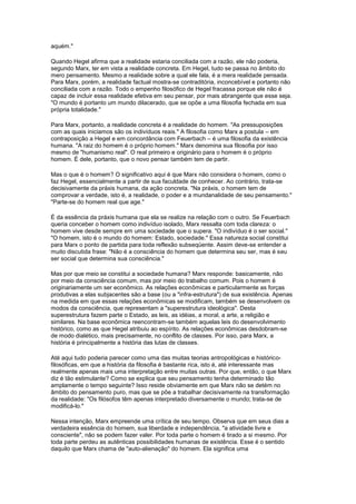 aquém."
Quando Hegel afirma que a realidade estaria conciliada com a razão, ele não poderia,
segundo Marx, ter em vista a realidade concreta. Em Hegel, tudo se passa no âmbito do
mero pensamento. Mesmo a realidade sobre a qual ele fala, é a mera realidade pensada.
Para Marx, porém, a realidade factual mostra-se contraditória, inconcebível e portanto não
conciliada com a razão. Todo o empenho filosófico de Hegel fracassa porque ele não é
capaz de incluir essa realidade efetiva em seu pensar, por mais abrangente que esse seja.
"O mundo é portanto um mundo dilacerado, que se opõe a uma filosofia fechada em sua
própria totalidade."
Para Marx, portanto, a realidade concreta é a realidade do homem. "As pressuposições
com as quais iniciamos são os indivíduos reais." A filosofia como Marx a postula – em
contraposição a Hegel e em concordância com Feuerbach – é uma filosofia da existência
humana. "A raiz do homem é o próprio homem." Marx denomina sua filosofia por isso
mesmo de "humanismo real". O real primeiro e originário para o homem é o próprio
homem. É dele, portanto, que o novo pensar também tem de partir.
Mas o que é o homem? O significativo aqui é que Marx não considera o homem, como o
faz Hegel, essencialmente a partir de sua faculdade de conhecer. Ao contrário, trata-se
decisivamente da práxis humana, da ação concreta. "Na práxis, o homem tem de
comprovar a verdade, isto é, a realidade, o poder e a mundanalidade de seu pensamento."
"Parte-se do homem real que age."
É da essência da práxis humana que ela se realize na relação com o outro. Se Feuerbach
queria conceber o homem como indivíduo isolado, Marx ressalta com toda clareza: o
homem vive desde sempre em uma sociedade que o supera. "O indivíduo é o ser social."
"O homem, isto é o mundo do homem: Estado, sociedade." Essa natureza social constitui
para Marx o ponto de partida para toda reflexão subseqüente. Assim deve-se entender a
muito discutida frase: "Não é a consciência do homem que determina seu ser, mas é seu
ser social que determina sua consciência."
Mas por que meio se constitui a sociedade humana? Marx responde: basicamente, não
por meio da consciência comum, mas por meio do trabalho comum. Pois o homem é
originariamente um ser econômico. As relações econômicas e particularmente as forças
produtivas a elas subjacentes são a base (ou a "infra-estrutura") de sua existência. Apenas
na medida em que essas relações econômicas se modificam, também se desenvolvem os
modos da consciência, que representam a "superestrutura ideológica". Desta
superestrutura fazem parte o Estado, as leis, as idéias, a moral, a arte, a religião e
similares. Na base econômica reencontram-se também aquelas leis do desenvolvimento
histórico, como as que Hegel atribuiu ao espírito. As relações econômicas desdobram-se
de modo dialético, mais precisamente, no conflito de classes. Por isso, para Marx, a
história é principalmente a história das lutas de classes.
Até aqui tudo poderia parecer como uma das muitas teorias antropológicas e histórico-
filosóficas, em que a história da filosofia é bastante rica, isto é, até interessante mas
realmente apenas mais uma interpretação entre muitas outras. Por que, então, o que Marx
diz é tão estimulante? Como se explica que seu pensamento tenha determinado tão
amplamente o tempo seguinte? Isso reside obviamente em que Marx não se detém no
âmbito do pensamento puro, mas que se põe a trabalhar decisivamente na transformação
da realidade: "Os filósofos têm apenas interpretado diversamente o mundo; trata-se de
modificá-lo."
Nessa intenção, Marx empreende uma crítica de seu tempo. Observa que em seus dias a
verdadeira essência do homem, sua liberdade e independência, "a atividade livre e
consciente", não se podem fazer valer. Por toda parte o homem é tirado a si mesmo. Por
toda parte perdeu as autênticas possibilidades humanas de existência. Esse é o sentido
daquilo que Marx chama de "auto-alienação" do homem. Ela significa uma
 