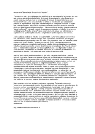 permanente"depreciação do mundo do homem".
Também aqui Marx recorre às relações econômicas. A auto-alienação do homem tem sua
raiz em uma alienação do trabalhador do produto de seu trabalho: este não pertence
àquele para seu usufruto, mas ao empregador. O produto do trabalho torna-se uma
"mercadoria", isto é, uma coisa estranha ou alheia ao trabalhador, que o coloca em
posição de dependência, porque ele precisa compará-la para poder subsistir. "O objeto
que o trabalho produz, seu produto, apresenta-se a ele como uma essência estranha,
como um poder independente do produtor." Da mesma forma também o trabalho se torna
"trabalho alienado": não a ele imposto de sua autoconservação; o trabalho torna-se, em
sentido próprio, "trabalho forçado". Esse desenvolvimento atinge sua culminância no
capitalismo, no qual o capital assume a função de um poder separado dos homens.
A alienação do produto do trabalho conduz também a uma "alienação do homem". Isso
não vale apenas para a "luta de inimigos entre capitalista e trabalhador". As relações
interpessoais em geral perdem cada vez mais a sua imediação. Elas são mediadas pelas
mercadorias e pelo dinheiro, "a meretriz universal". Enfim, os próprios proletários
assumem caráter de mercadoria; sua força de trabalho é comercializada no mercado de
trabalho, no qual se encontra à mercê do arbítrio dos compradores. Seu "mundo interior"
torna-se "cada vez mais pobre"; sua "destinação humana e sua dignidade" perdem-se
cada vez mais. O trabalhador é "o homem extraviado de si mesmo"; sua existência é "a
perda total do homem"; sua essência é uma "essência desumanizada".
Mas, no ápice desse desenvolvimento – o que Marx crê poder demonstrar –, tem de
sobrevir a guinada. Ela se torna possível desde que o proletariado se conscientize de sua
alienação. Ele se compreende então como "a miséria consciente de sua miséria espiritual
e física, a desumanização que, consciente de sua desumanização, supera por isso a si
mesma". Concretamente, segundo os prognósticos de Marx, chega-se a uma
concentração do capital nas mãos de poucos, a um crescente desemprego e
empobrecimento das massas. Com isso, porém, o capital torna-se seu próprio coveiro.
Pois a essa concentração de capital devem seguir-se, segundo "leis infalíveis" – com
necessidade histórica, cientificamente reconhecida e dialética –, a subversão e a
revolução. A missão dessa revolução é "transformar o homem em homem", para que "o
homem seja o ser supremo para o homem". Trata-se de "derrubar todas as relações em
que o homem é um ser degradado, escravizado, abandonado e desprezado". Importa
realizar "o verdadeiro reino da liberdade", desenfronhar o homem em "toda a riqueza de
sua essência" e, com isso, superar definitivamente a alienação.
Marx considera tudo isso tarefa do movimento comunista. É chegado o tempo do
"comunismo como superação positiva da propriedade privada enquanto auto-alienação do
homem e por isso como apropriação real da essência humana por meio de e para o
homem; por isso, como regresso – perfeito, consciente e dentro da riqueza total do
desenvolvimento até aqui –, do homem para si mesmo enquanto homem social, ou seja,
humano. Esse comunismo é a verdadeira dissolução do antagonismo entre o homem e a
natureza e entre o homem e o homem. A verdadeira solução do conflito entre liberdade e
necessidade. Ele é o enigma decifrado da história, a verdadeira realização da essência do
homem". Com o comunismo, "encerra-se a pré-história da sociedade humana" e inicia-se
a sociedade "realmente humana". Mas sobre como essa sociedade comunista deve ser,
Marx não nos dá nenhuma informação adicional.
Referências :
http://www.mundodosfilosofos.com.br
 