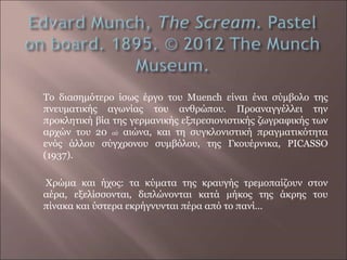 Το διασημότερο ίσως έργο του Muench είναι ένα σύμβολο της
πνευματικής αγωνίας του ανθρώπου. Προαναγγέλλει την
προκλητική βία της γερμανικής εξπρεσιονιστικής ζωγραφικής των
αρχών του 20 ού αιώνα, και τη συγκλονιστική πραγματικότητα
ενός άλλου σύγχρονου συμβόλου, της Γκουέρνικα, PICASSO
(1937).
Χρώμα και ήχος: τα κύματα της κραυγής τρεμοπαίζουν στον
αέρα, εξελίσσονται, διπλώνονται κατά μήκος της άκρης του
πίνακα και ύστερα εκρήγνυνται πέρα από το πανί…
 