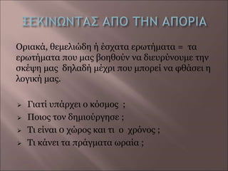 Οριακά, θεμελιώδη ή έσχατα ερωτήματα = τα
ερωτήματα που μας βοηθούν να διευρύνουμε την
σκέψη μας δηλαδή μέχρι που μπορεί να φθάσει η
λογική μας.
 Γιατί υπάρχει ο κόσμος ;
 Ποιος τον δημιούργησε ;
 Τι είναι 0 χώρος και τι o χρόνος ;
 Τι κάνει τα πράγματα ωραία ;
 
