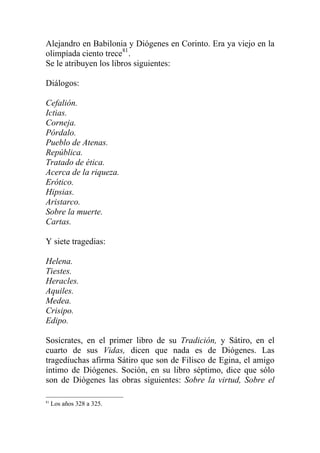 Alejandro en Babilonia y Diógenes en Corinto. Era ya viejo en la
olimpíada ciento trece81
.
Se le atribuyen los libros siguientes:
Diálogos:
Cefalión.
Ictias.
Corneja.
Pórdalo.
Pueblo de Atenas.
República.
Tratado de ética.
Acerca de la riqueza.
Erótico.
Hipsias.
Aristarco.
Sobre la muerte.
Cartas.
Y siete tragedias:
Helena.
Tiestes.
Heracles.
Aquiles.
Medea.
Crisipo.
Edipo.
Sosícrates, en el primer libro de su Tradición, y Sátiro, en el
cuarto de sus Vidas, dicen que nada es de Diógenes. Las
tragediuchas afirma Sátiro que son de Filisco de Egina, el amigo
íntimo de Diógenes. Soción, en su libro séptimo, dice que sólo
son de Diógenes las obras siguientes: Sobre la virtud, Sobre el
81
Los años 328 a 325.
 