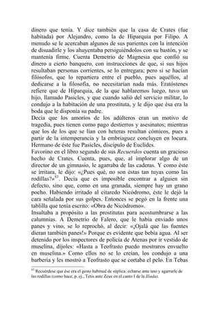 dinero que tenía. Y dice también que la casa de Crates (fue
habitada) por Alejandro, como la de Hiparquia por Filipo. A
menudo se le acercaban algunos de sus parientes con la intención
de disuadirle y los ahuyentaba persiguiéndolos con su bastón, y se
mantenía firme. Cuenta Demetrio de Magnesia que confió su
dinero a cierto banquero, con instrucciones de que, si sus hijos
resultaban personas corrientes, se lo entregara; pero si se hacían
filósofos, que lo repartiera entre el pueblo, pues aquéllos, al
dedicarse a la filosofía, no necesitarían nada más. Eratóstenes
refiere que de Híparquia, de la que hablaremos luego, tuvo un
hijo, llamado Pasicles, y que cuando salió del servicio militar, lo
condujo a la habitación de una prostituta, y le dijo que ésa era la
boda que le disponía su padre.
Decía que los amoríos de los adúlteros eran un motivo de
tragedia, pues tienen como pago destierros y asesinatos; mientras
que los de los que se lían con heteras resultan cómicos, pues a
partir de la intemperancia y la embriaguez concluyen en locura.
Hermano de éste fue Pasicles, discípulo de Euclides.
Favorino en el libro segundo de sus Recuerdos cuenta un gracioso
hecho de Crates. Cuenta, pues, que, al implorar algo de un
director de un gimnasio, le agarraba de las caderas. Y como éste
se irritara, le dijo: «¿Pues qué, no son éstas tan tuyas como las
rodillas?»83
. Decía que es imposible encontrar a alguien sin
defecto, sino que, como en una granada, siempre hay un grano
pocho. Habiendo irritado al citaredo Nicódromo, éste le dejó la
cara señalada por sus golpes. Entonces se pegó en la frente una
tablilla que tenía escrito: «Obra de Nicódromo».
Insultaba a propósito a las prostitutas para acostumbrarse a las
calumnias. A Demetrio de Falero, que le había enviado unos
panes y vino, se lo reprochó, al decir: «¡Ojalá que las fuentes
dieran también panes!» Porque es evidente que bebía agua. Al ser
detenido por los inspectores de policía de Atenas por ir vestido de
muselina, díjoles: «Hasta a Teofrasto puedo mostraros envuelto
en muselina.» Como ellos no se lo creían, los condujo a una
barbería y les mostró a Teofrasto que se cortaba el pelo. En Tebas
83
Recuérdese que ése era el gesto habitual de súplica: echarse ante uno y agarrarle de
las rodillas (como hace, p. ej., Tetis ante Zeus en el canto I de la Ilíada).
 