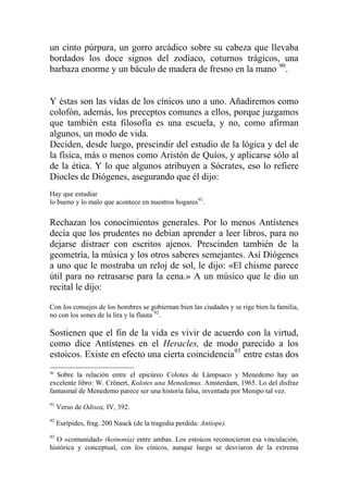 un cinto púrpura, un gorro arcádico sobre su cabeza que llevaba
bordados los doce signos del zodíaco, coturnos trágicos, una
barbaza enorme y un báculo de madera de fresno en la mano 90
.
Y éstas son las vidas de los cínicos uno a uno. Añadiremos como
colofón, además, los preceptos comunes a ellos, porque juzgamos
que también esta filosofía es una escuela, y no, como afirman
algunos, un modo de vida.
Deciden, desde luego, prescindir del estudio de la lógica y del de
la física, más o menos como Aristón de Quíos, y aplicarse sólo al
de la ética. Y lo que algunos atribuyen a Sócrates, eso lo refiere
Diocles de Diógenes, asegurando que él dijo:
Hay que estudiar
lo bueno y lo malo que acontece en nuestros hogares91
.
Rechazan los conocimientos generales. Por lo menos Antístenes
decía que los prudentes no debían aprender a leer libros, para no
dejarse distraer con escritos ajenos. Prescinden también de la
geometría, la música y los otros saberes semejantes. Así Diógenes
a uno que le mostraba un reloj de sol, le dijo: «El chisme parece
útil para no retrasarse para la cena.» A un músico que le dio un
recital le dijo:
Con los consejos de los hombres se gobiernan bien las ciudades y se rige bien la familia,
no con los sones de la lira y la flauta 92
.
Sostienen que el fin de la vida es vivir de acuerdo con la virtud,
como dice Antístenes en el Heracles, de modo parecido a los
estoicos. Existe en efecto una cierta coincidencia93
entre estas dos
90
Sobre la relación entre el epicúreo Colotes de Lámpsaco y Menedemo hay un
excelente libro: W. Crönert, Kolotes una Menedemus. Amsterdam, 1965. Lo del disfraz
fantasmal de Menedemo parece ser una historia falsa, inventada por Menipo tal vez.
91
Verso de Odisea, IV, 392.
92
Eurípides, frag. 200 Nauck (de la tragedia perdida: Antíope).
93
O «comunidad» (koinonía) entre ambas. Los estoicos reconocieron esa vinculación,
histórica y conceptual, con los cínicos, aunque luego se desviaron de la extrema
 