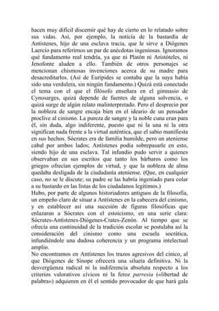 hacen muy difícil discernir qué hay de cierto en lo relatado sobre
sus vidas. Así, por ejemplo, la noticia de la bastardía de
Antístenes, hijo de una esclava tracia, que le sirve a Diógenes
Laercio para referirnos un par de anécdotas ingeniosas. Ignoramos
qué fundamento real tendría, ya que ni Platón ni Aristóteles, ni
Jenofonte aluden a ello. También de otros personajes se
mencionan chismosas invenciones acerca de su madre para
desacreditarlos. (Así de Eurípides se contaba que la suya había
sido una verdulera, sin ningún fundamento.) Quizá está conectado
el tema con el que el filósofo enseñara en el gimnasio de
Cynosarges, quizá depende de fuentes de alguna solvencia, o
quizá surge de algún relato malinterpretado. Pero el desprecio por
la nobleza de sangre encaja bien en el ideario de un pensador
proclive al cinismo. La pureza de sangre y la noble cuna eran para
él, sin duda, algo indiferente, puesto que ni la una ni la otra
significan nada frente a la virtud auténtica, que el sabio manifiesta
en sus hechos. Sócrates era de familia humilde, pero un ateniense
cabal por ambos lados; Antístenes podía sobrepasarle en esto,
siendo hijo de una esclava. Tal infundio pudo servir a quienes
observaban en sus escritos que tanto los bárbaros como los
griegos ofrecían ejemplos de virtud, y que la nobleza de alma
quedaba desligada de la ciudadanía ateniense. (Que, en cualquier
caso, no se le discute; su padre se las habría ingeniado para colar
a su bastardo en las listas de los ciudadanos legítimos.)
Hubo, por parte de algunos historiadores antiguos de la filosofía,
un empeño claro de situar a Antístenes en la cabecera del cinismo,
y en establecer así una sucesión de figuras filosóficas que
enlazaran a Sócrates con el estoicismo, en una serie clara:
Sócrates-Antístenes-Diógenes-Crates-Zenón. Al tiempo que se
ofrecía una continuidad de la tradición escolar se postulaba así la
consideración del cinismo como una escuela socrática,
infundiéndole una dudosa coherencia y un programa intelectual
amplio.
No encontramos en Antístenes los trazos agresivos del cínico, al
que Diógenes de Sinope ofrecerá una silueta definitiva. Ni la
desvergüenza radical ni la indiferencia absoluta respecto a los
criterios valorativos cívicos ni la feroz parresia («libertad de
palabra») adquieren en él el sentido provocador de que hará gala
 