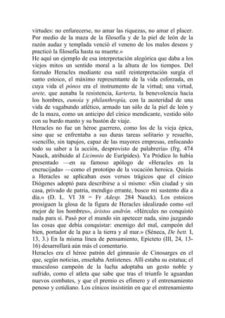 virtudes: no enfurecerse, no amar las riquezas, no amar el placer.
Por medio de la maza de la filosofía y de la piel de león de la
razón audaz y templada venció el veneno de los malos deseos y
practicó la filosofía hasta su muerte.»
He aquí un ejemplo de esa interpretación alegórica que daba a los
viejos mitos un sentido moral a la altura de los tiempos. Del
forzudo Heracles mediante esa sutil reinterpretación surgía el
santo estoico, el máximo representante de la vida esforzada, en
cuya vida el pónos era el instrumento de la virtud; una virtud,
arete, que aunaba la resistencia, karterta, la benevolencia hacia
los hombres, eunoía y philanthropía, con la austeridad de una
vida de vagabundo atlético, armado tan sólo de la piel de león y
de la maza, como un anticipo del cínico mendicante, vestido sólo
con su burdo manto y su bastón de viaje.
Heracles no fue un héroe guerrero, como los de la vieja épica,
sino que se enfrentaba a sus duras tareas solitario y resuelto,
«sencillo, sin tapujos, capaz de las mayores empresas, enfocando
todo su saber a la acción, desprovisto de palabrería» (frg. 474
Nauck, atribuido al Licimnio de Eurípides). Ya Pródico lo había
presentado —en su famoso apólogo de «Heracles en la
encrucijada» —como el prototipo de la vocación heroica. Quizás
a Heracles se aplicaban esos versos trágicos que el cínico
Diógenes adoptó para describirse a sí mismo: «Sin ciudad y sin
casa, privado de patria, mendigo errante, busco mi sustento día a
día.» (D. L. VI 38 = Fr Adesp. 284 Nauck). Los estoicos
prosiguen la glosa de la figura de Heracles idealizado como «el
mejor de los hombres», áristos andrón. «Hércules no conquistó
nada para sí. Pasó por el mundo sin apetecer nada, sino juzgando
las cosas que debía conquistar: enemigo del mal, campeón del
bien, portador de la paz a la tierra y al mar.» (Séneca, De bett. I,
13, 3.) En la misma línea de pensamiento, Epicteto (III, 24, 13-
16) desarrollará aún más el comentario.
Heracles era el héroe patrón del gimnasio de Cinosarges en el
que, según noticias, enseñaba Antístenes. Allí estaba su estatua; el
musculoso campeón de la lucha adoptaba un gesto noble y
sufrido, como el atleta que sabe que tras el triunfo le aguardan
nuevos combates, y que el premio es efímero y el entrenamiento
penoso y cotidiano. Los cínicos insistirán en que el entrenamiento
 