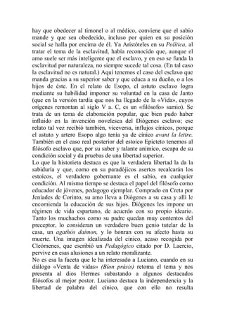 hay que obedecer al timonel o al médico, conviene que el sabio
mande y que sea obedecido, incluso por quien en su posición
social se halla por encima de él. Ya Aristóteles en su Política, al
tratar el tema de la esclavitud, había reconocido que, aunque el
amo suele ser más inteligente que el esclavo, y en eso se funda la
esclavitud por naturaleza, no siempre sucede tal cosa. (En tal caso
la esclavitud no es natural.) Aquí tenemos el caso del esclavo que
manda gracias a su superior saber y que educa a su dueño, o a los
hijos de éste. En el relato de Esopo, el astuto esclavo logra
mediante su habilidad imponer su voluntad en la casa de Janto
(que en la versión tardía que nos ha llegado de la «Vida», cuyos
orígenes remontan al siglo V a. C, es un «filósofo» samio). Se
trata de un tema de elaboración popular, que bien pudo haber
influido en la invención novelesca del Diógenes esclavo; ese
relato tal vez recibió también, viceversa, influjos cínicos, porque
el astuto y artero Esopo algo tenía ya de cínico avant la lettre.
También en el caso real posterior del estoico Epicteto tenemos al
filósofo esclavo que, por su saber y talante anímico, escapa de su
condición social y da pruebas de una libertad superior.
Lo que la historieta destaca es que la verdadera libertad la da la
sabiduría y que, como en su paradójicos asertos recalcarán los
estoicos, el verdadero gobernante es el sabio, en cualquier
condición. Al mismo tiempo se destaca el papel del filósofo como
educador de jóvenes, pedagogo ejemplar. Comprado en Creta por
Jeníades de Corinto, su amo lleva a Diógenes a su casa y allí le
encomienda la educación de sus hijos. Diógenes les impone un
régimen de vida espartano, de acuerdo con su propio ideario.
Tanto los muchachos como su padre quedan muy contentos del
preceptor, lo consideran un verdadero buen genio tutelar de la
casa, un agathós daímon, y lo honran con su afecto hasta su
muerte. Una imagen idealizada del cínico, acaso recogida por
Cleómenes, que escribió un Pedagógico citado por D. Laercio,
pervive en esas alusiones a un relato moralizante.
No es esa la faceta que le ha interesado a Luciano, cuando en su
diálogo «Venta de vidas» (Bíon prásis) retoma el tema y nos
presenta al dios Hermes subastando a algunos destacados
filósofos al mejor postor. Luciano destaca la independencia y la
libertad de palabra del cínico, que con ello no resulta
 