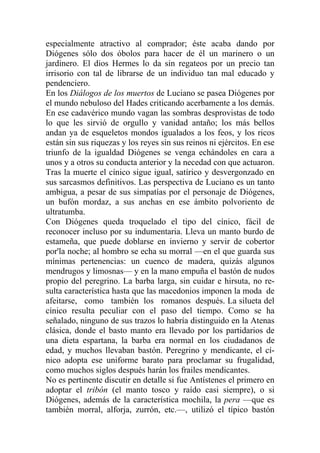 especialmente atractivo al comprador; éste acaba dando por
Diógenes sólo dos óbolos para hacer de él un marinero o un
jardinero. El dios Hermes lo da sin regateos por un precio tan
irrisorio con tal de librarse de un individuo tan mal educado y
pendenciero.
En los Diálogos de los muertos de Luciano se pasea Diógenes por
el mundo nebuloso del Hades criticando acerbamente a los demás.
En ese cadavérico mundo vagan las sombras desprovistas de todo
lo que les sirvió de orgullo y vanidad antaño; los más bellos
andan ya de esqueletos mondos igualados a los feos, y los ricos
están sin sus riquezas y los reyes sin sus reinos ni ejércitos. En ese
triunfo de la igualdad Diógenes se venga echándoles en cara a
unos y a otros su conducta anterior y la necedad con que actuaron.
Tras la muerte el cínico sigue igual, satírico y desvergonzado en
sus sarcasmos definitivos. Las perspectiva de Luciano es un tanto
ambigua, a pesar de sus simpatías por el personaje de Diógenes,
un bufón mordaz, a sus anchas en ese ámbito polvoriento de
ultratumba.
Con Diógenes queda troquelado el tipo del cínico, fácil de
reconocer incluso por su indumentaria. Lleva un manto burdo de
estameña, que puede doblarse en invierno y servir de cobertor
por'la noche; al hombro se echa su morral —en el que guarda sus
mínimas pertenencias: un cuenco de madera, quizás algunos
mendrugos y limosnas— y en la mano empuña el bastón de nudos
propio del peregrino. La barba larga, sin cuidar e hirsuta, no re-
sulta característica hasta que las macedonios imponen la moda de
afeitarse, como también los romanos después. La silueta del
cínico resulta peculiar con el paso del tiempo. Como se ha
señalado, ninguno de sus trazos lo habría distinguido en la Atenas
clásica, donde el basto manto era llevado por los partidarios de
una dieta espartana, la barba era normal en los ciudadanos de
edad, y muchos llevaban bastón. Peregrino y mendicante, el cí-
nico adopta ese uniforme barato para proclamar su frugalidad,
como muchos siglos después harán los frailes mendicantes.
No es pertinente discutir en detalle si fue Antístenes el primero en
adoptar el tribón (el manto tosco y raído casi siempre), o si
Diógenes, además de la característica mochila, la pera —que es
también morral, alforja, zurrón, etc.—, utilizó el típico bastón
 