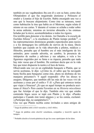 también en sus vagabundeos iba con él y con su hato, como dice
Olimpiodoro el que fue magistrado ateniense y Polieucto el
orador y Lisanias el hijo de Escrión. Había encargado una vez a
uno que le buscara alojamiento. Como éste se retrasara, tomó
como habitación la tina que había en el Metroon, según relata él
mismo en sus cartas. Y durante el verano se echaba a rodar sobre
la arena ardiente, mientras en invierno abrazaba a las estatuas
heladas por la nieve, acostumbrándose a todos los rigores.
Era terrible para denostar a los demás. Así llamaba a la escuela de
Euclides biliosa33
, a la enseñanza de Platón tiempo perdido34
, a
las representaciones dionisíacas grandes espectáculos para necios
y a los demagogos los calificaba de siervos de la masa. Decía
también que cuando en la vida observaba a pilotos, médicos y
filósofos, pensaba que el hombre era el más inteligente de los
animales; pero cuando advertía, en cambio, la presencia de
intérpretes de sueños y adivinos y sus adeptos, o veía a los
figurones engreídos por su fama o su riqueza, pensaba que nada
hay más vacuo que el hombre. De continuo decía que en la vida
hay que tener dispuesta la razón o el lazo de horca.
Observando una vez en un espléndido banquete a Platón, que se
servía aceitunas, le dijo: «¿Cómo tú, el sabio que ha navegado
hasta Sicilia para banquetes como éste, ahora no disfrutas de los
manjares presentes?» Y aquél respondió: «Por los dioses te
aseguro, Diógenes, que también allí las más de las veces viví de
aceitunas y cosas por el estilo.» Y él: «¿Para qué entonces tenías
que viajar a Siracusa? ¿Es que en aquel tiempo no producía acei-
tunas el Ática?» Pero cuenta Favorino en su Historia miscelánea
que fue Aristipo el que lo dijo. También otra vez que estaba
comiendo higos secos se topó con Platón y le dijo: «Puedes
participar.» Cuando éste tomó algunos y se los comía, exclamó:
«¡Participar dije, no zampártelos!»35
.
Una vez que Platón recibía como invitados a unos amigos de
33
Juego de palabras entre scholé «escuela» y cholé «bilis».
34
Juego de palabras entre diatribé «enseñanza, compañía» y katatribé «gasto de
tiempo».
35
Probable alusión a la teoría platónica de que las cosas «participan» de las ideas.
 