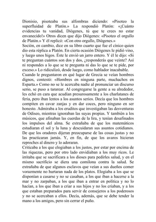 Dionisio, pisoteaba sus alfombras diciendo: «Pisoteo la
superfluidad de Platón.» La respondió Platón: «¡Cuánto
evidencias tu vanidad, Diógenes, tú que te crees no estar
envanecido!» Otros dicen que dijo Diógenes: «Pisoteo el orgullo
de Platón.» Y él replicó: «Con otro orgullo, Diógenes.»
Soción, en cambio, dice en su libro cuarto que fue el cínico quien
dio esta réplica a Platón. En cierta ocasión Diógenes le pidió vino,
y luego unos higos. Éste le envió un jarro entero. Y él le dijo: «Si
te preguntan cuántos son dos y dos, ¿responderás que veinte? Así
ni respondes a lo que se te pregunta ni das lo que se te pide, por
exceso.» Lo ridiculizó, desde luego, como hablador inacabable.
Cuando le preguntaron en qué lugar de Grecia se veían hombres
dignos, contestó: «Hombres en ninguna parte, muchachos en
Esparta.» Como no se le acercaba nadie al pronunciar un discurso
serio, se puso a tararear. Al congregarse la gente a su alrededor,
les echó en cara que acudían presurosamente a los charlatanes de
feria, pero iban lentos a los asuntos serios. Decía que los hombres
compiten en cavar zanjas y en dar coces, pero ninguno en ser
honesto. Admiraba a los eruditos que investigaban las desventuras
de Odiseo, mientras ignoraban las suyas propias. Y también a los
músicos, que afinaban las cuerdas de la lira, y tenían desafinados
los impulsos del alma. Se extrañaba de que los matemáticos
estudiaran el sol y la luna y descuidaran sus asuntos cotidianos.
De que los oradores dijeran preocuparse de las cosas justas y no
las practicaran jamás. Y, en fin, de que los avaros hicieran
reproches al dinero y lo adoraran.
Criticaba a los que elogiaban a los justos, por estar por encima de
las riquezas, pero por otro lado envidiaban a los muy ricos. Le
irritaba que se sacrificara a los dioses para pedirles salud, y en el
mismo sacrificio se diera una comilona contra la salud. Se
extrañaba de que algunos esclavos que veían a sus dueños comer
vorazmente no hurtaran nada de los platos. Elogiaba a los que se
disponían a casarse y no se casaban, a los que iban a hacerse a la
mar y no zarpaban, a los que iban a entrar en política y no lo
hacían, a los que iban a criar a sus hijos y no los criaban, y a los
que estaban preparados para servir de consejeros a los poderosos
y no se acercaban a ellos. Decía, además, que se debe tender la
mano a los amigos, pero sin cerrar el puño.
 