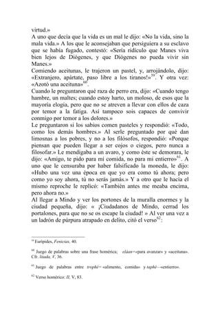 virtud.»
A uno que decía que la vida es un mal le dijo: «No la vida, sino la
mala vida.» A los que le aconsejaban que persiguiera a su esclavo
que se había fugado, contestó: «Sería ridículo que Manes viva
bien lejos de Diógenes, y que Diógenes no pueda vivir sin
Manes.»
Comiendo aceitunas, le trajeron un pastel, y, arrojándolo, dijo:
«Extranjero, apártate, paso libre a los tiranos!»59
. Y otra vez:
«Azotó una aceituna»60
.
Cuando le preguntaron qué raza de perro era, dijo: «Cuando tengo
hambre, un maltes; cuando estoy harto, un moloso, de esos que la
mayoría elogia, pero que no se atreven a llevar con ellos de caza
por temor a la fatiga. Así tampoco sois capaces de convivir
conmigo por temor a los dolores.»
Le preguntaron si los sabios comen pasteles y respondió: «Todo,
como los demás hombres.» Al serle preguntado por qué dan
limosnas a los pobres, y no a los filósofos, respondió: «Porque
piensan que pueden llegar a ser cojos o ciegos, pero nunca a
filosofar.» Le mendigaba a un avaro, y como éste se demorara, le
dijo: «Amigo, te pido para mi comida, no para mi entierro»61
. A
uno que le censuraba por haber falsificado la moneda, le dijo:
«Hubo una vez una época en que yo era como tú ahora; pero
como yo soy ahora, tú no serás jamás.» Y a otro que le hacía el
mismo reproche le replicó: «También antes me meaba encima,
pero ahora no.»
Al llegar a Mindo y ver los portones de la muralla enormes y la
ciudad pequeña, dijo: « ¡Ciudadanos de Mindo, cerrad los
portalones, para que no se os escape la ciudad! » Al ver una vez a
un ladrón de púrpura atrapado en delito, citó el verso62
:
59
Eurípides, Fenicias, 40.
60
Juego de palabras sobre una frase homérica; eláan=«para avanzar» y «aceituna».
Cfr. litada, V, 36.
61
Juego de palabras entre trophé= «alimento, comida» y taphé—«entierro».
62
Verso homérico: II, V, 83.
 