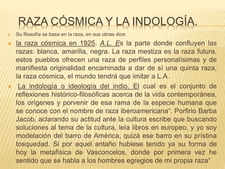 RAZA CÓSMICA Y LA INDOLOGÍA.
 Su filosofía se basa en la raza, en sus obras dice:
 la raza cósmica en 1925. A.L. Es la parte donde confluyen las
razas: blanca, amarilla, negra. La raza mestiza es la raza futura,
estos pueblos ofrecen una raza de perfiles personalísimas y de
manifiesta originalidad encaminada a dar de sí una quinta raza,
la raza cósmica, el mundo tendrá que imitar a L.A.
 La indología o ideología del indio. El cual es el conjunto de
reflexiones histórico-filosóficas acerca de la vida contemporánea,
los orígenes y porvenir de esa rama de la especie humana que
se conoce con el nombre de raza iberoamericana“. Porfirio Barba
Jacob, aclarando su actitud ante la cultura escribe que buscando
soluciones al tema de la cultura, leía libros en europeo, y yo soy
modelación del barro de América, quizá ese barro en su prístina
tosquedad. Si por aquel antaño hubiese tenido ya su forma de
hoy la metafísica de Vasconcelos, donde por primera vez he
sentido que se habla a los hombres egregios de mi propia raza“
 